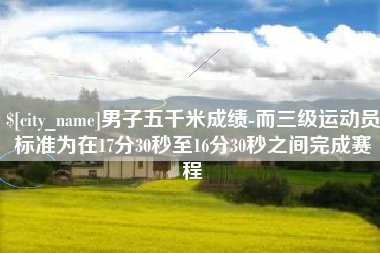 南城男子五千米成绩-而三级运动员标准为在17分30秒至16分30秒之间完成赛程
