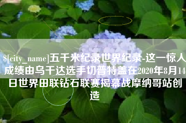 南城五千米纪录世界纪录-这一惊人成绩由乌干达选手切普特盖在2020年8月14日世界田联钻石联赛揭幕战摩纳哥站创造