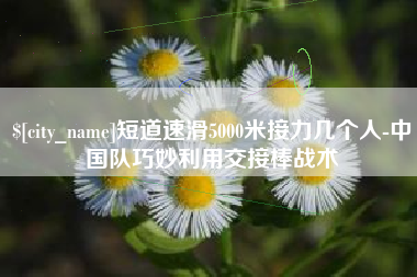 南城短道速滑5000米接力几个人-中国队巧妙利用交接棒战术