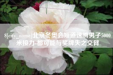 南城北京冬奥会短道速滑男子5000米接力-都可能与奖牌失之交臂