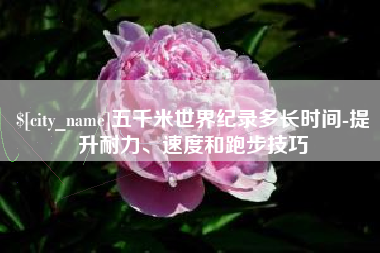 南城五千米世界纪录多长时间-提升耐力、速度和跑步技巧