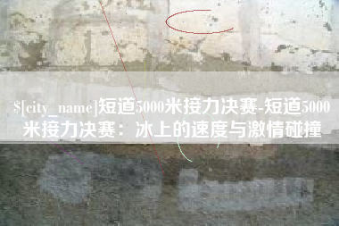 南城短道5000米接力决赛-短道5000米接力决赛：冰上的速度与激情碰撞