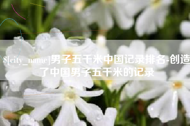 南城男子五千米中国记录排名-创造了中国男子五千米的记录