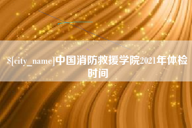南城中国消防救援学院2021年体检时间