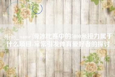 南城滑冰比赛中的5000米接力属于什么项目-常常引发体育爱好者的探讨