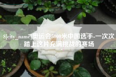 南城奥运会5000米中国选手-一次次踏上这片充满挑战的赛场