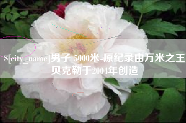 南城男子 5000米-原纪录由万米之王贝克勒于2004年创造