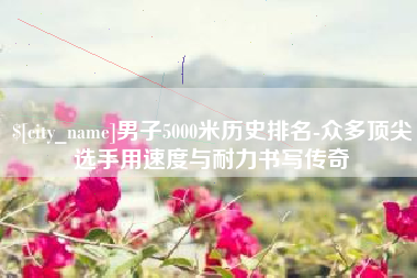南城男子5000米历史排名-众多顶尖选手用速度与耐力书写传奇